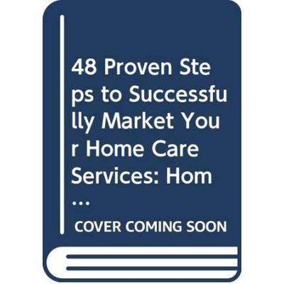48 Proven Steps to Successfully Market Your Home Care Services: Home Health, Hospice, Private Duty