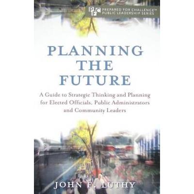Planning The Future A Guide To Strategic Thinking And Planning For Elected Officials Public Administrators And Community Leaders