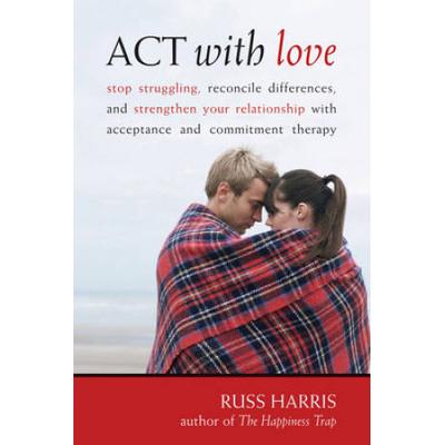 Act With Love: Stop Struggling, Reconcile Differences, And Strengthen Your Relationship With Acceptance And Commitment Therapy.