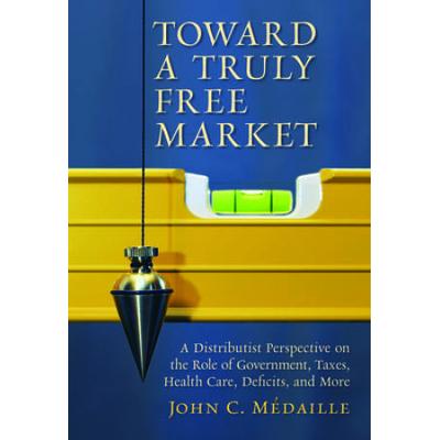 Toward A Truly Free Market: A Distributist Perspective On The Role Of Government, Taxes, Health Care, Deficits, And More