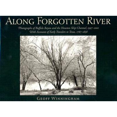 Along Forgotten River: Photographs Of Buffalo Bayou And The Houston Ship Channel, 1997-2001, With Accounts Of Early Travelers To Texas, 1767-