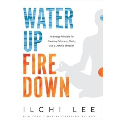 Water Up Fire Down: An Energy Principle For Creating Calmness, Clarity, And A Lifetime Of Health