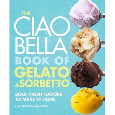 The Ciao Bella Book Of Gelato And Sorbetto: Bold, Fresh Flavors To Make At Home: A Cookbook