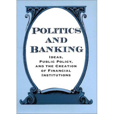 Politics And Banking: Ideas, Public Policy, And The Creation Of Financial Institutions